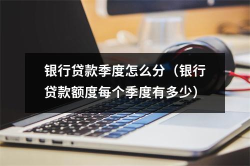 银行贷款季度怎么分（银行贷款额度每个季度有多少）