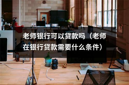 老师银行可以贷款吗（老师在银行贷款需要什么条件）