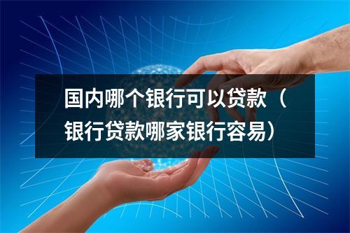 国内哪个银行可以贷款（银行贷款哪家银行容易）