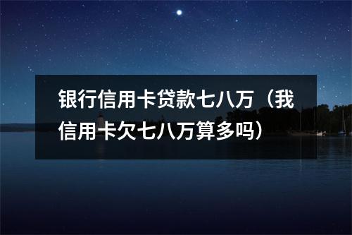 银行信用卡贷款七八万（我信用卡欠七八万算多吗）