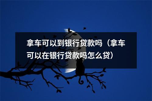 拿车可以到银行贷款吗（拿车可以在银行贷款吗怎么贷）