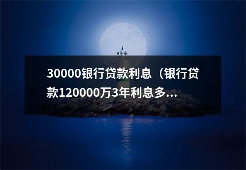30000银行贷款利息（银行贷款120000万3年利息多少）