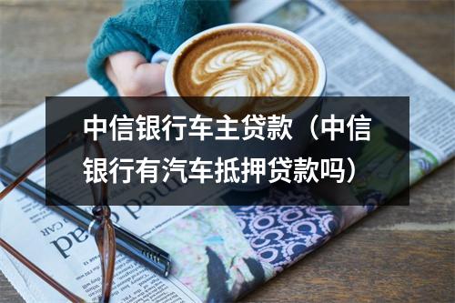 中信银行车主贷款（中信银行有汽车抵押贷款吗）