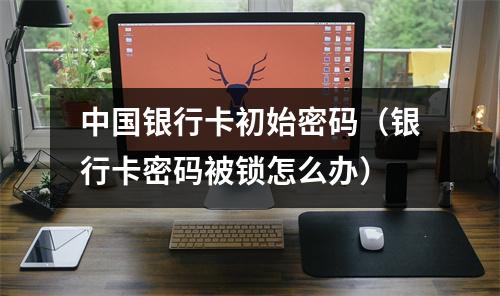中国银行卡初始密码（银行卡密码被锁怎么办）