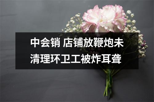 中会销 店铺放鞭炮未清理环卫工被炸耳聋