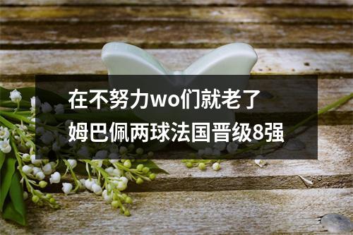 在不努力wo们就老了 姆巴佩两球法国晋级8强