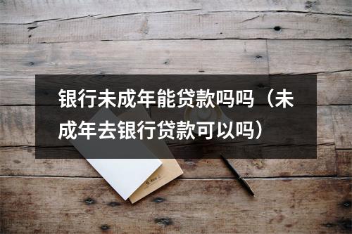 银行未成年能贷款吗吗（未成年去银行贷款可以吗）