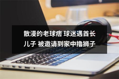 散漫的老球痞 球迷遇酋长儿子 被邀请到家中撸狮子