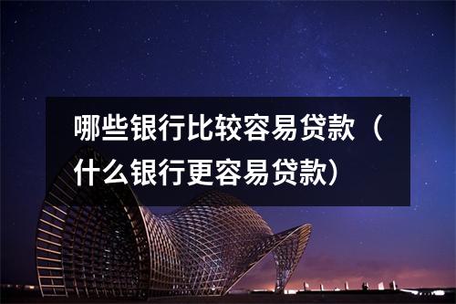 哪些银行比较容易贷款（什么银行更容易贷款）