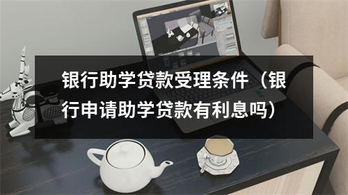 银行助学贷款受理条件（银行申请助学贷款有利息吗）