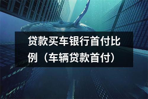 贷款买车银行首付比例（车辆贷款首付）