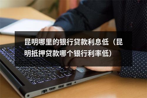 昆明哪里的银行贷款利息低（昆明抵押贷款哪个银行利率低）