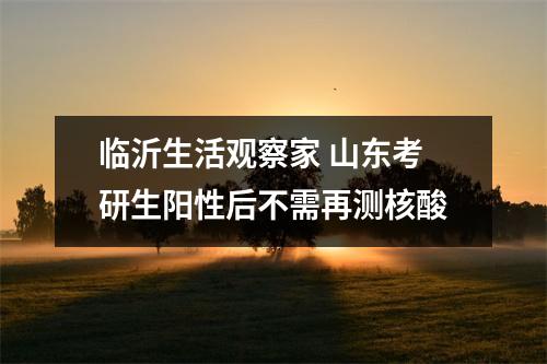 临沂生活观察家 山东考研生阳性后不需再测核酸