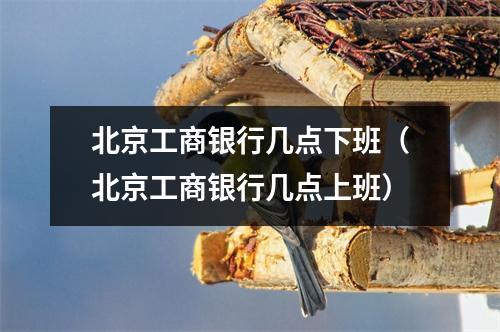 北京工商银行几点下班（北京工商银行几点上班）