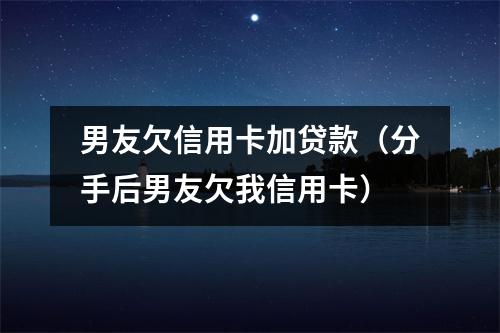 男友欠信用卡加贷款(分手后男友欠我信用卡)