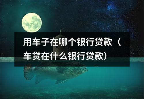 用车子在哪个银行贷款（车贷在什么银行贷款）