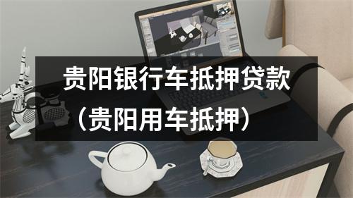 贵阳银行车抵押贷款（贵阳用车抵押）