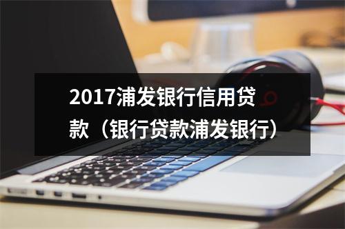 2017浦发银行信用贷款（银行贷款浦发银行）