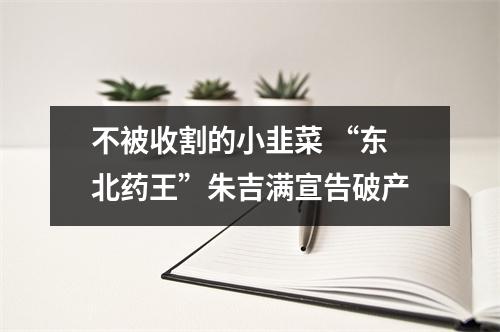 不被收割的小韭菜 “东北药王”朱吉满宣告破产