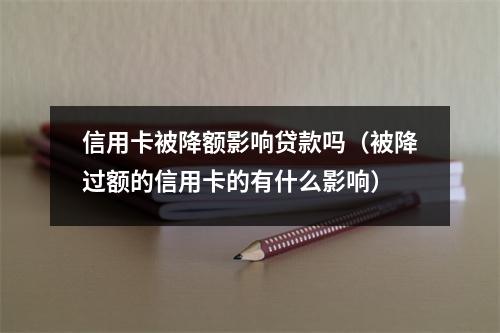信用卡被降额影响贷款吗（被降过额的信用卡的有什么影响）