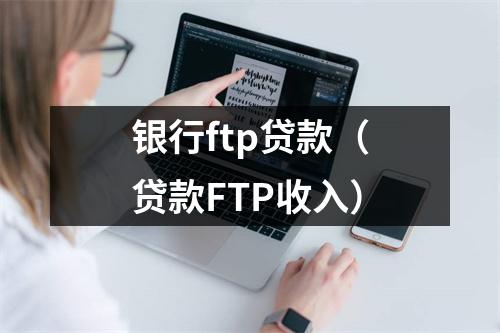 银行ftp贷款（贷款FTP收入）