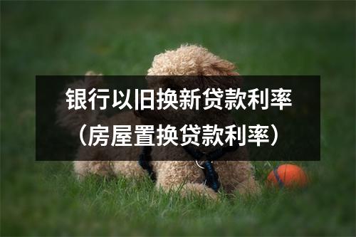 银行以旧换新贷款利率（房屋置换贷款利率）
