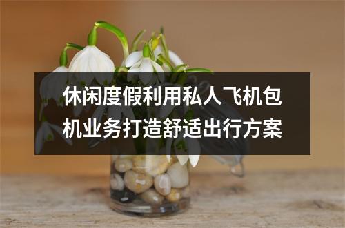 休闲度假利用私人飞机包机业务打造舒适出行方案