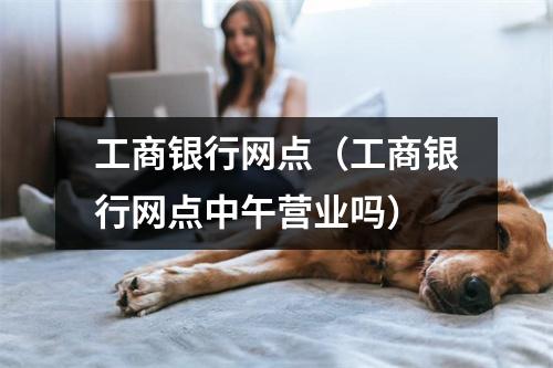 工商银行网点（工商银行网点中午营业吗）