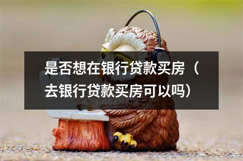 是否想在银行贷款买房（去银行贷款买房可以吗）