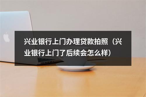 兴业银行上门办理贷款拍照（兴业银行上门了后续会怎么样）