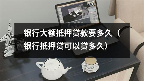 银行大额抵押贷款要多久（银行抵押贷可以贷多久）