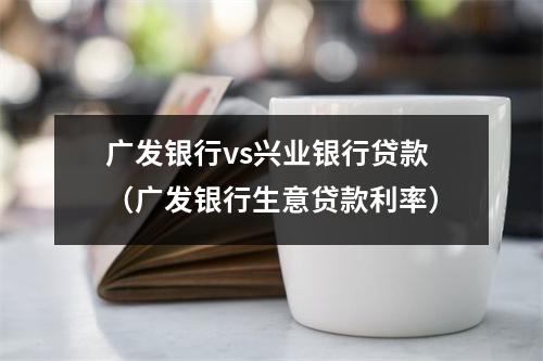 广发银行vs兴业银行贷款（广发银行生意贷款利率）
