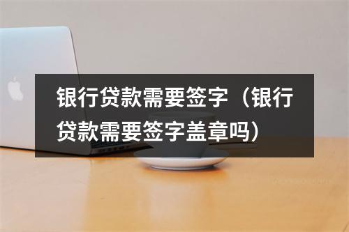 银行贷款需要签字（银行贷款需要签字盖章吗）