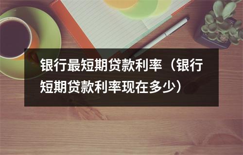 银行最短期贷款利率(银行短期贷款利率现在多少)