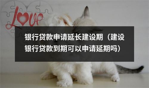 银行贷款申请延长建设期（建设银行贷款到期可以申请延期吗）