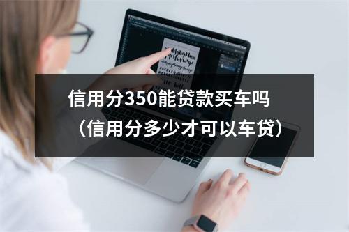 信用分350能贷款买车吗(信用分多少才可以车贷)