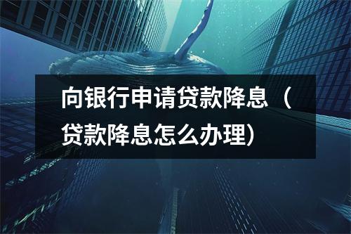 向银行申请贷款降息（贷款降息怎么办理）