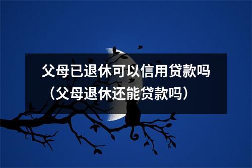 父母已退休可以信用贷款吗（父母退休还能贷款吗）