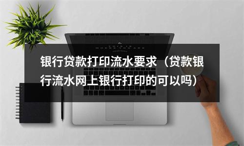 银行贷款打印流水要求（贷款银行流水网上银行打印的可以吗）