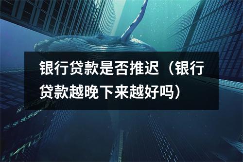 银行贷款是否推迟（银行贷款越晚下来越好吗）