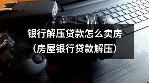 银行解压贷款怎么卖房（房屋银行贷款解压）