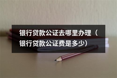 银行贷款公证去哪里办理（银行贷款公证费是多少）