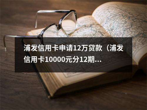 浦发信用卡申请12万贷款（浦发信用卡10000元分12期）