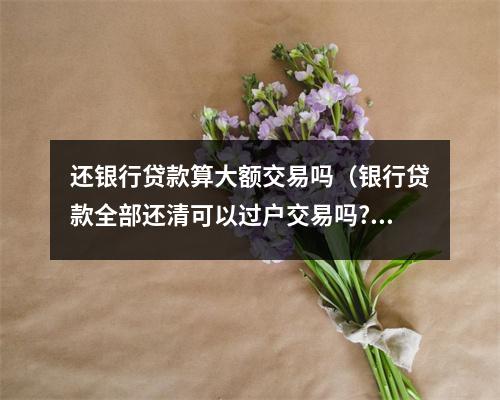 还银行贷款算大额交易吗（银行贷款全部还清可以过户交易吗?）