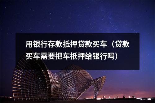 用银行存款抵押贷款买车（贷款买车需要把车抵押给银行吗）