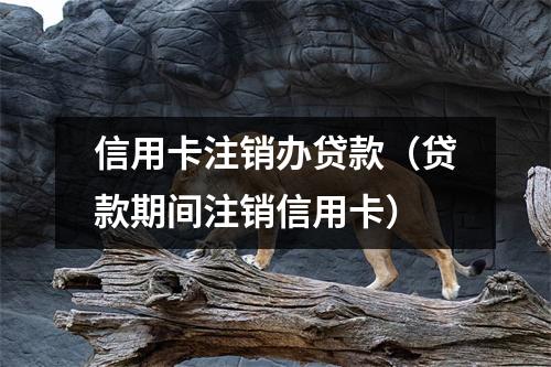 信用卡注销办贷款（贷款期间注销信用卡）