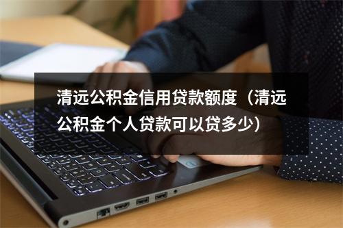 清远公积金信用贷款额度（清远公积金个人贷款可以贷多少）