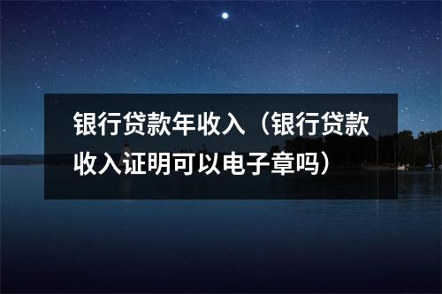 银行贷款年收入（银行贷款收入证明可以电子章吗）