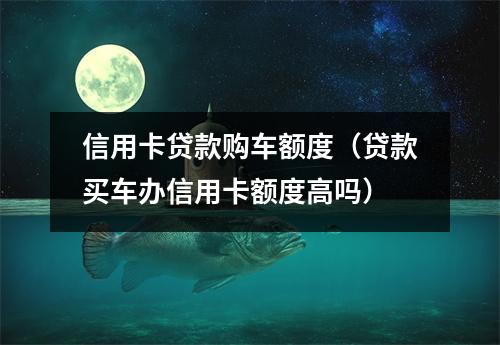 信用卡贷款购车额度（贷款买车办信用卡额度高吗）