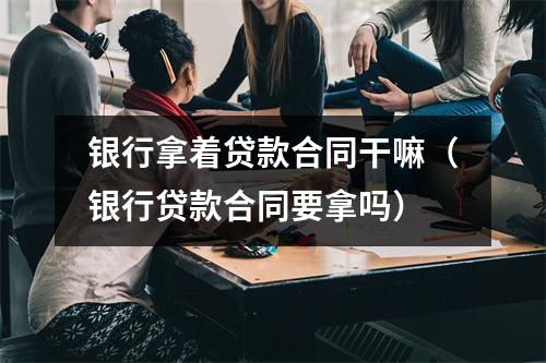 银行拿着贷款合同干嘛（银行贷款合同要拿吗）
